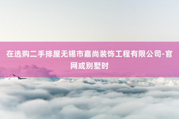 在选购二手排屋无锡市嘉尚装饰工程有限公司-官网或别墅时